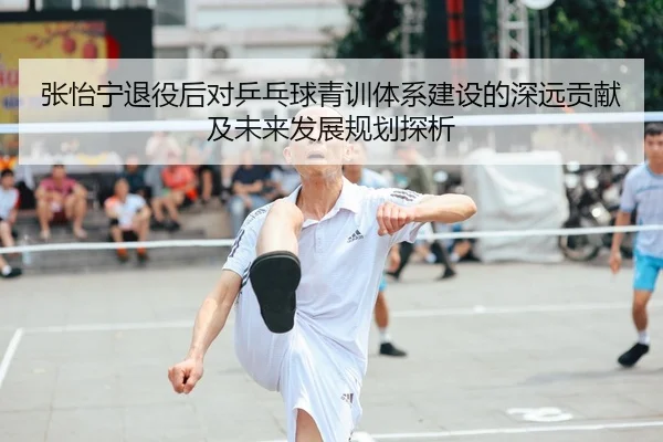 张怡宁退役后对乒乓球青训体系建设的深远贡献及未来发展规划探析